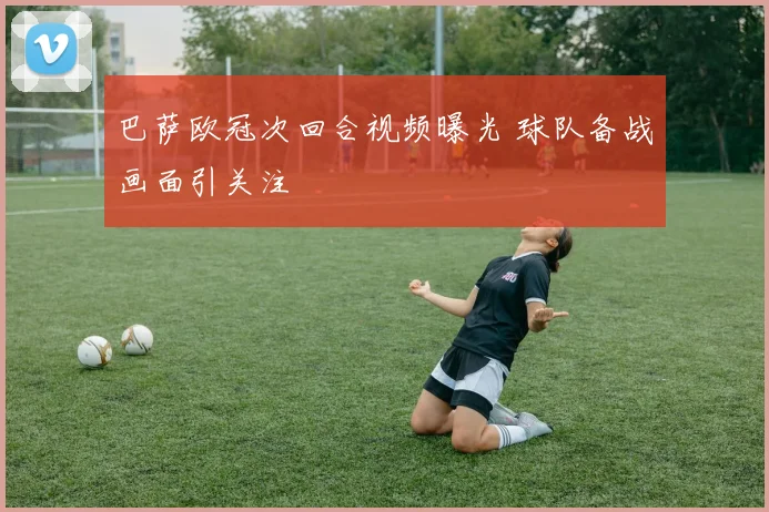 巴萨欧冠次回合视频曝光 球队备战画面引关注