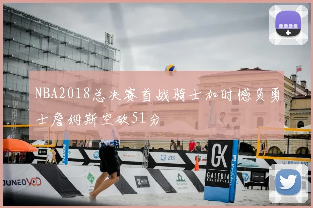 NBA2018总决赛首战骑士加时憾负勇士詹姆斯空砍51分