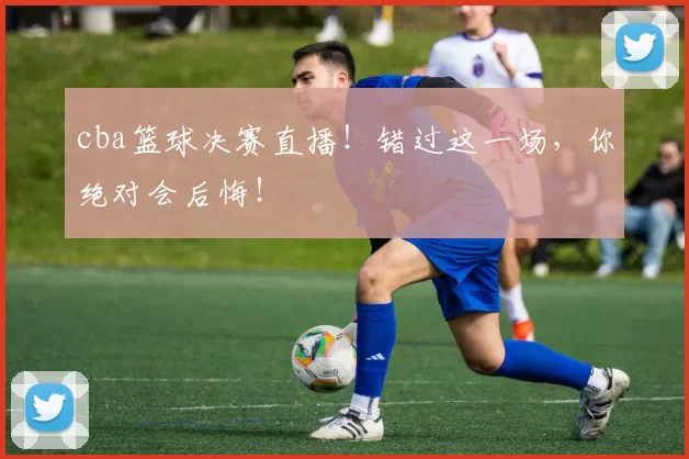 cba篮球决赛直播！错过这一场，你绝对会后悔！