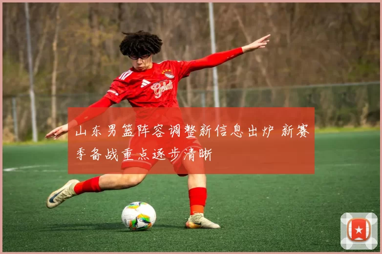 山东男篮阵容调整新信息出炉 新赛季备战重点逐步清晰